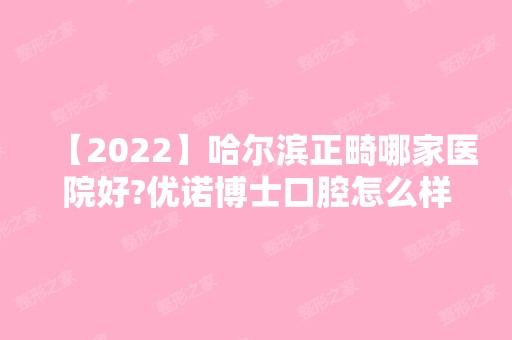 【2024】哈尔滨正畸哪家医院好?优诺博士口腔怎么样?