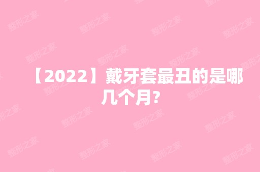 【2024】戴牙套丑的是哪几个月?