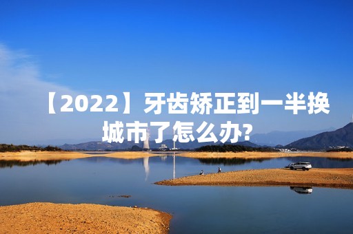 【2024】牙齿矫正到一半换城市了怎么办?