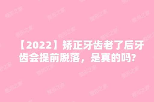 【2024】矫正牙齿老了后牙齿会提前脱落，是真的吗?