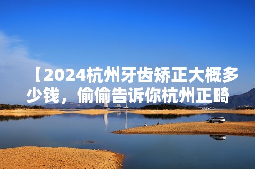 【2024杭州牙齿矫正大概多少钱，偷偷告诉你杭州正畸医生哪个好】