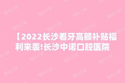 【2024长沙看牙高额补贴福利来袭!长沙中诺口腔医院补贴是真的吗】