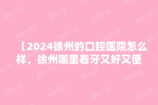 【2024徐州的口腔医院怎么样，徐州哪里看牙又好又便宜】