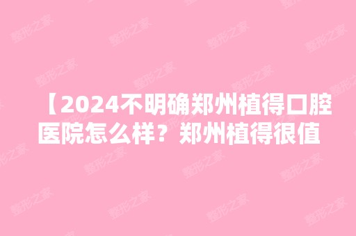 【2024不明确郑州植得口腔医院怎么样？郑州植得很值得】