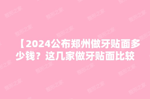 【2024公布郑州做牙贴面多少钱？这几家做牙贴面比较好的正规口腔你中意哪家呢】