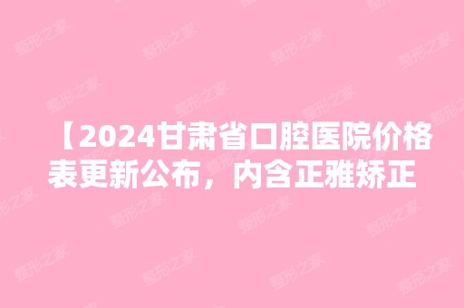 【2024甘肃省口腔医院价格表更新公布，内含正雅矫正等项目】