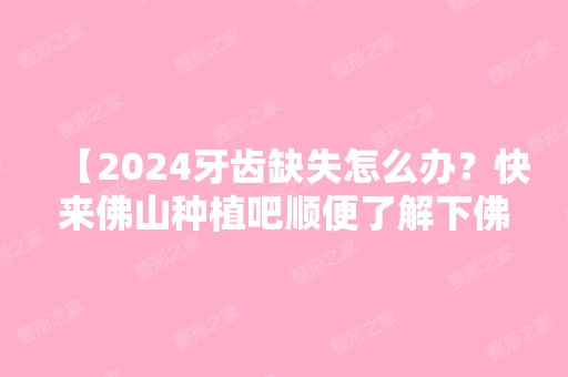 【2024牙齿缺失怎么办？快来佛山种植吧顺便了解下佛山口腔种植牙多少钱一颗】