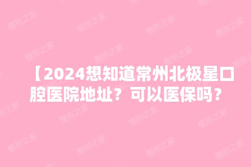 【2024想知道常州北极星口腔医院地址？可以医保吗？通通告诉你】