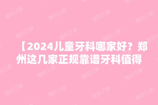 【2024儿童牙科哪家好？郑州这几家正规靠谱牙科值得入手，宝妈们都说好】