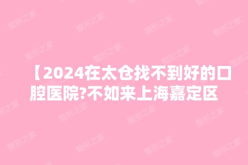 【2024在太仓找不到好的口腔医院?不如来上海嘉定区看看,30分钟就能到啊!】