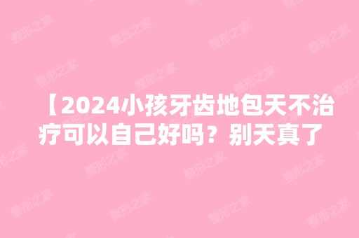 【2024小孩牙齿地包天不治疗可以自己好吗？别天真了】