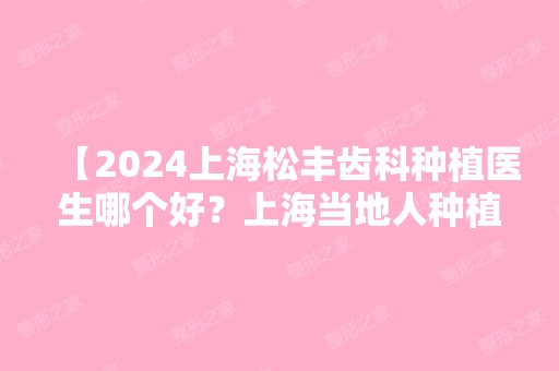 【2024上海松丰齿科种植医生哪个好？上海当地人种植牙必找的医生】