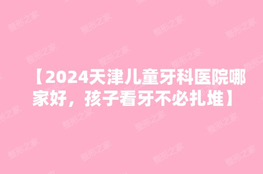 【2024天津儿童牙科医院哪家好，孩子看牙不必扎堆】