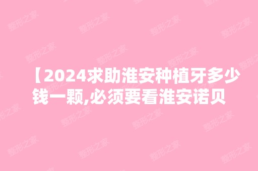 【2024求助淮安种植牙多少钱一颗,必须要看淮安诺贝尔口腔价格表不贵种牙口碑不错】