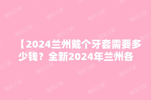 【2024兰州戴个牙套需要多少钱？全新2024年兰州各口腔医院牙齿矫正价格已出，请查收】