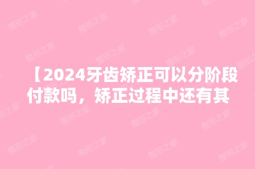 【2024牙齿矫正可以分阶段付款吗，矫正过程中还有其它费用吗？】