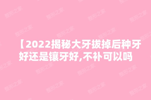 【2024揭秘大牙拔掉后种牙好还是镶牙好,不补可以吗快来看】