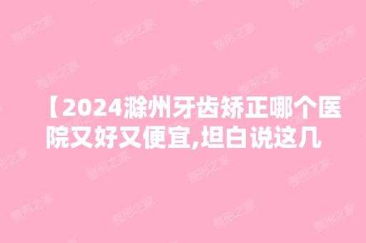 【2024滁州牙齿矫正哪个医院又好又便宜,坦白说这几家正畸技术赞,附价格表】