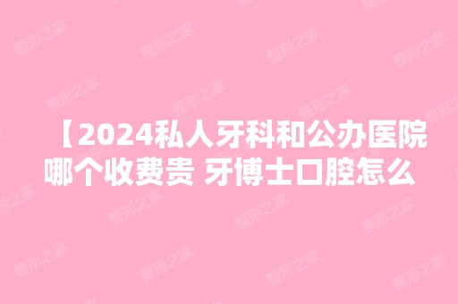 【2024私人牙科和公办医院哪个收费贵 牙博士口腔怎么样】