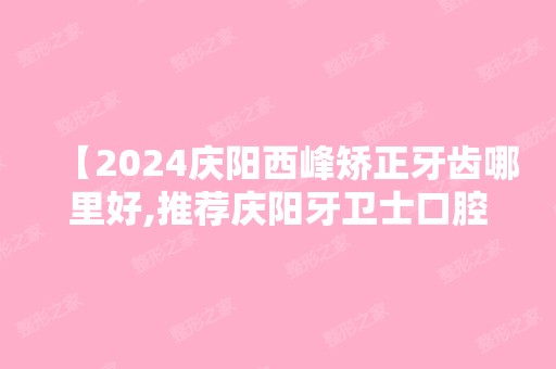 【2024庆阳西峰矫正牙齿哪里好,推荐庆阳牙卫士口腔位居前几很正规,技术好价格又便宜】