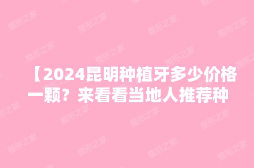 【2024昆明种植牙多少价格一颗？来看看当地人推荐种植牙不贵技术又好的正规口腔医院，附2024年全新价目表】