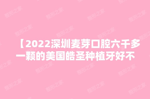 【2024深圳麦芽口腔六千多一颗的美国皓圣种植牙好不好？来听一下患者自述】