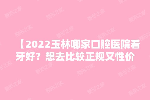 【2024玉林哪家口腔医院看牙好？想去比较正规又性价比高的看这里！】