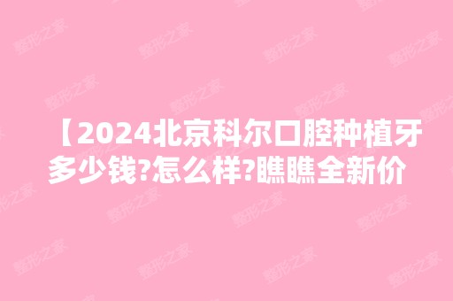 【2024北京科尔口腔种植牙多少钱?怎么样?瞧瞧全新价格表分享,顾客口碑杠杠滴】