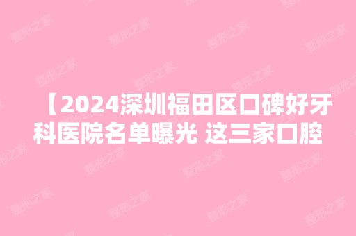 【2024深圳福田区口碑好牙科医院名单曝光 这三家口腔医院技术好收费合理赢得当地人认可 附价格表】