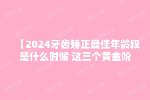 【2024牙齿矫正比较好年龄段是什么时候 这三个黄金阶段千万别错过】