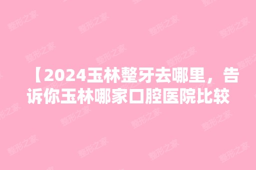 【2024玉林整牙去哪里，告诉你玉林哪家口腔医院比较正规、技术好还便宜】