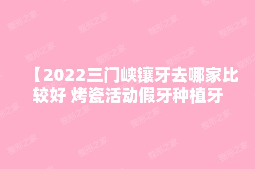 【2024三门峡镶牙去哪家比较好 烤瓷活动假牙种植牙去哪做经济实惠】