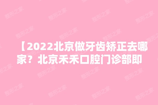 【2024北京做牙齿矫正去哪家？北京禾禾口腔门诊部即正规又不错，还有矫正价格哦】