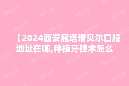 【2024西安雁塔诺贝尔口腔地址在哪,种植牙技术怎么样收费不坑人吧】