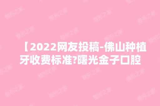 【2024网友投稿-佛山种植牙收费标准?曙光金子口腔种植牙多少钱】