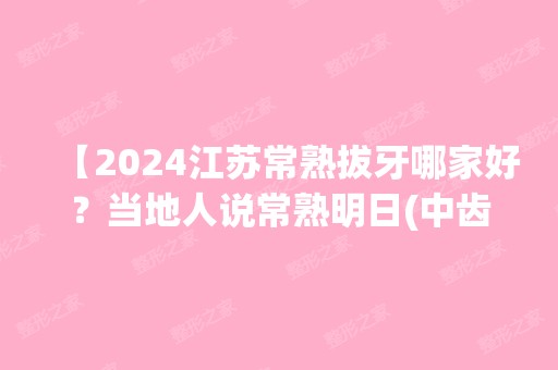 【2024江苏常熟拔牙哪家好？当地人说常熟明日(中齿）口腔门诊部拔牙技术好且正规】