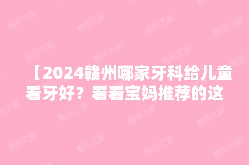 【2024赣州哪家牙科给儿童看牙好？看看宝妈推荐的这几家口碑好又不贵！】