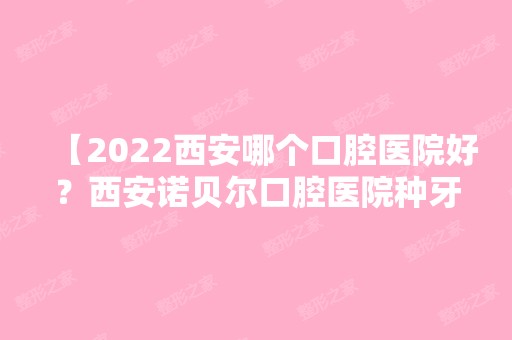 【2024西安哪个口腔医院好？西安诺贝尔口腔医院种牙或镶牙好吗？值得去吗？】