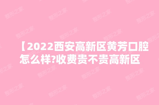 【2024西安高新区黄芳口腔怎么样?收费贵不贵高新区好的口腔医院推荐】