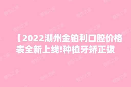 【2024湖州金铂利口腔价格表全新上线!种植牙矫正拔牙补牙收费不贵评价医院很正规靠谱可get】