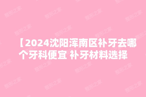 【2024沈阳浑南区补牙去哪个牙科便宜 补牙材料选择哪个比较好】