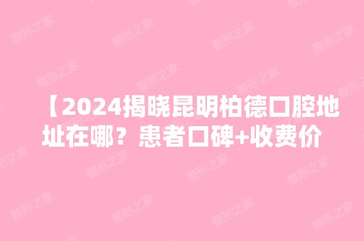 【2024揭晓昆明柏德口腔地址在哪？患者口碑+收费价格表详情公布】