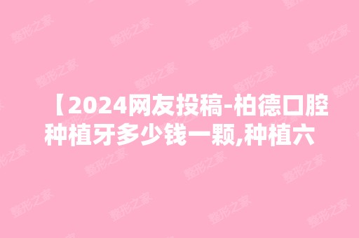 【2024网友投稿-柏德口腔种植牙多少钱一颗,种植六颗价格分享】