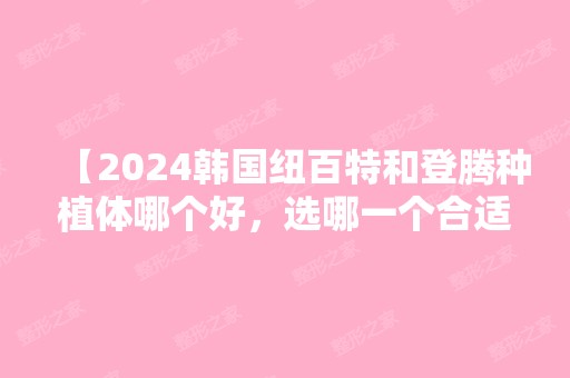 【2024韩国纽百特和登腾种植体哪个好，选哪一个合适？快来看大PK吧！】