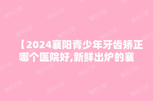 【2024襄阳青少年牙齿矫正哪个医院好,新鲜出炉的襄阳较好牙科排名及价格表,值得种草】