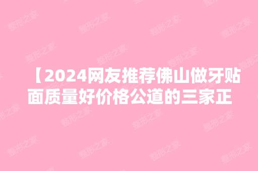 【2024网友推荐佛山做牙贴面质量好价格公道的三家正规口腔医院名单】