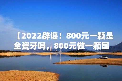 【2024辟谣！800元一颗是全瓷牙吗，800元做一颗国产全瓷牙可靠吗】