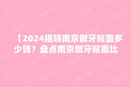 【2024揭晓南京做牙贴面多少钱？盘点南京做牙贴面比较好的口腔医院排名前五名单地址】