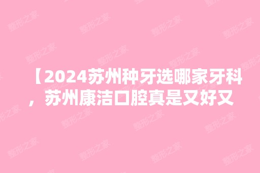 【2024苏州种牙选哪家牙科，苏州康洁口腔真是又好又实惠 ，洗牙及拔牙价格都有】