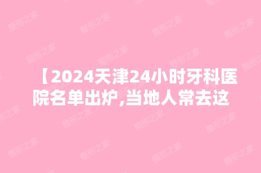 【2024天津24小时牙科医院名单出炉,当地人常去这几家正规实力强价格实惠】